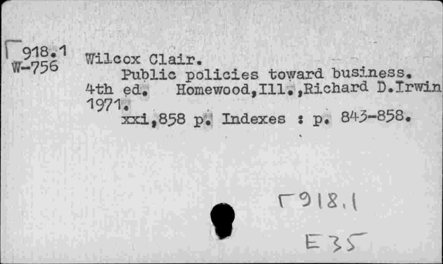 ﻿r 918.1 W-756
Wilcox Clair.
Public policies toward business.
4th ed. Homewood,Ill.»Richard 0.Irwin 1971.
xxi,858 p. Indexes : p. 845-858.
«-018,1